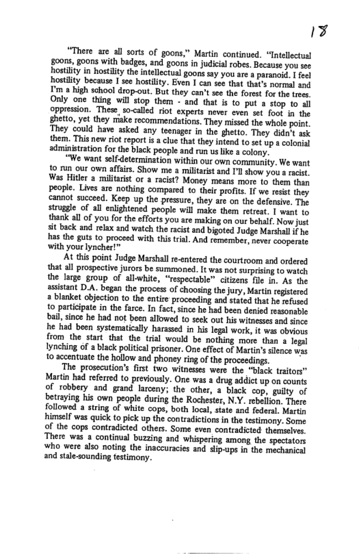 17  “There are all sorts of goons,” Martin continued. “Intellectusl goors, goons with badges, and goons in judicial robes. Because you see hostlity in hostility the intellectual goons say you are & paranoid. I feel hostlity because I see hostlity. Even I can see that that’s normal and I’m a high sohool drop-out. But they can’t see the forest for the trees. Only one thing will stop them - and that is to put a stop to al oppression. These, so-called riot experts never even set foot in the ghetto, yet they riake recommendations. They missed the whole point. They could have asked any teenager in the ghetto. They didnit ask them. This new riot report is a clue that they intend o set up a colonial administration for the black people and run us like a colony.  “We want selfdetermination within our own community. We want o run our own affairs. Show me a militarist and I’l show you a racst. Was Hitler a militaist or a racist? Money means more to them than people. Lives are nothing compared to their profits. I we rosist they cannot succeed. Keep up the pressure, they are on the defensive. The struggle of all enlightened people will make them retreat. | want to thanik all of you for the efforts you are making on our behalf. Now just sit back and relax and watch the racist and bigoted Judge Marshall i he has the guts to proceed with this trial. And remember, never cooperate with your lyncher!™  At this point Judge Marshall re-entered the courtroom and ordered that all prospective jurors be summoned. It was not surprising to watch the large group of all-white, “respectable™ citizens fle in. As the assistant D.A. began the process of choosing the jury, Martin registered a blanket objection to the entire proceeding and stated that he refused 1o participate in the farce. In fact,since he had been denied reasonsble bail, since he had not been allowed to seek out his witnesses and since he had been systematically harased in his legal work, it was obvious from the start that the trial would be nothing more than a logal Iynching of a black political prisoner. One effect of Martin’s silence was to accentuate the hollow and phoney ring of the proceedings.  The prosecution’s first two witnesses were the “biack traitors” Martin had referred to previously. One was a drug addict up on counts of robbery and grand larceny; the other, a black cop, guilty of betraying his own people during the Rochester, N.Y. rebellion. There followed a string of white cops, both local, state and federal. Martin himself was quick to pick up the contradictions in the testimony. Some of the cops contradicted others. Some even contradicted: themselves There was a continual buzzing and whispering among the spectators who were also noting the inaccuracies and slip-ups in the mechanical and stale-sounding testimony.  